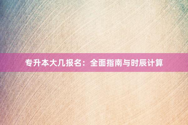 专升本大几报名：全面指南与时辰计算