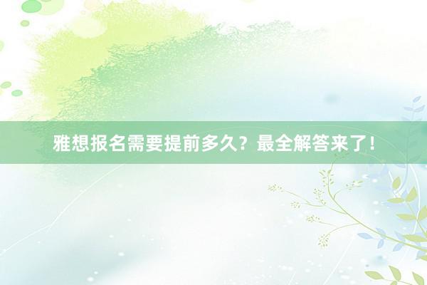 雅想报名需要提前多久？最全解答来了！