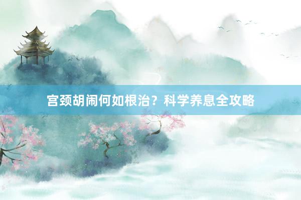 宫颈胡闹何如根治？科学养息全攻略