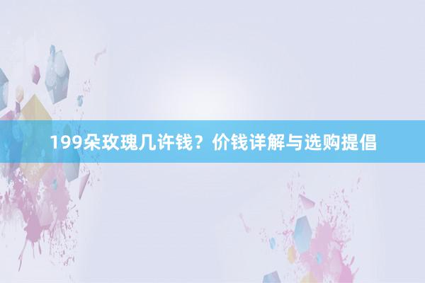 199朵玫瑰几许钱？价钱详解与选购提倡