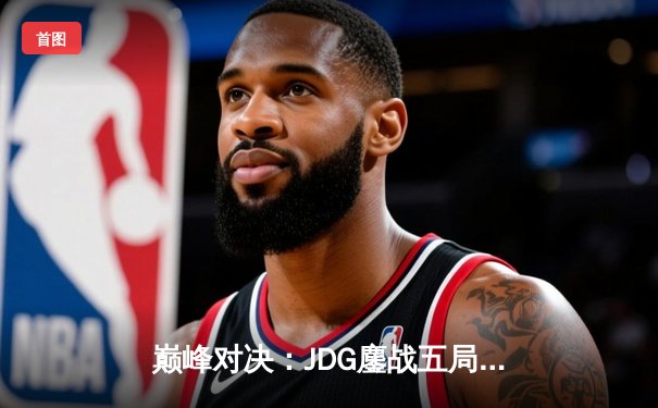 巅峰对决：JDG鏖战五局险胜BLG，Knight沙皇绝境翻盘锁定胜局