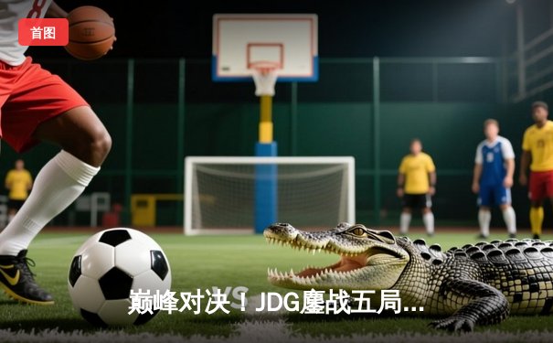 巅峰对决！JDG鏖战五局险胜T1，369酒桶关键开团锁定胜局