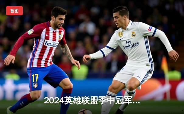 2024英雄联盟季中冠军赛落幕，BLG鏖战五局险胜GEN夺冠，Knight荣膺FMVP