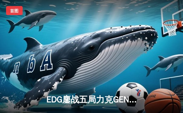 EDG鏖战五局力克GEN，LPL赛区会师总决赛捍卫荣耀