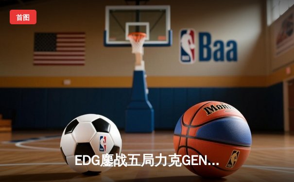 EDG鏖战五局力克GEN，LPL赛区会师总决赛捍卫荣耀