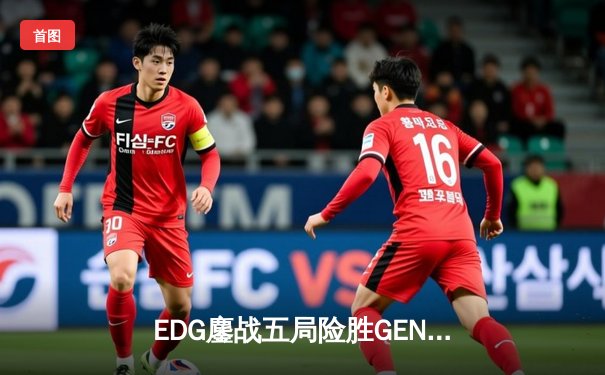 EDG鏖战五局险胜GEN，LPL赛区会师S12半决赛